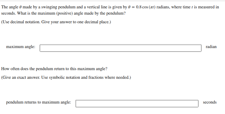 The angle 0 made by a swinging pendulum and a vertical line is given by 0 = 0.8 cos (xt) radians, where time t is measured in
seconds. What is the maximum (positive) angle made by the pendulum?
(Use decimal notation. Give your answer to one decimal place.)
maximum angle:
radian
How often does the pendulum return to this maximum ang
(Give an exact answer. Use symbolic notation and fractions where needed.)
pendulum returns to maximum angle:
seconds
