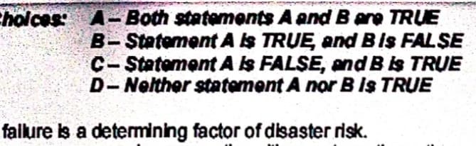 Cholces A-Both statements A and B are TRUE
B-Statement AS TRUE, and BIs FALŞE
C- Statement AIs FALSE, and Bis TRUE
D-Nelther statement A nor B Is TRUE
falure is a detemining factor of disaster risk.
