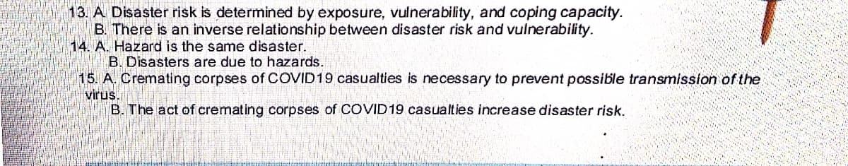13. A Disaster risk is determined by exposure, vulnerability, and coping capacity.
B. There is an inverse relationship between disaster risk and vulnerability.
14. A. Hazard is the same disaster.
B. Disasters are due to hazards.
15. A. Cremating corpses of COVID19 casualties is necessary to prevent possible transmission of the
virus.
B. The act of cremating corpses of COVID 19 casualties increase disaster risk.
