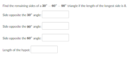 Find the remaining sides of a 30°
60°
90° triangle if the length of the longest side is 8.
Side opposite the 30° angle:
Side opposite the 90° angle:
Side opposite the 60° angle:
Length of the hypot:
