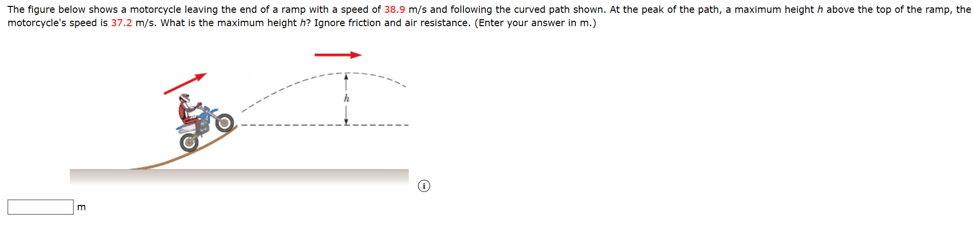 The figure below shows a motorcycle leaving the end of a ramp with a speed of 38.9 m/s and following the curved path shown. At the peak of the path, a maximum height h above the top of the ramp, the
motorcycle's speed is 37.2 m/s. What is the maximum height h? Ignore friction and air resistance. (Enter your answer in m.)
