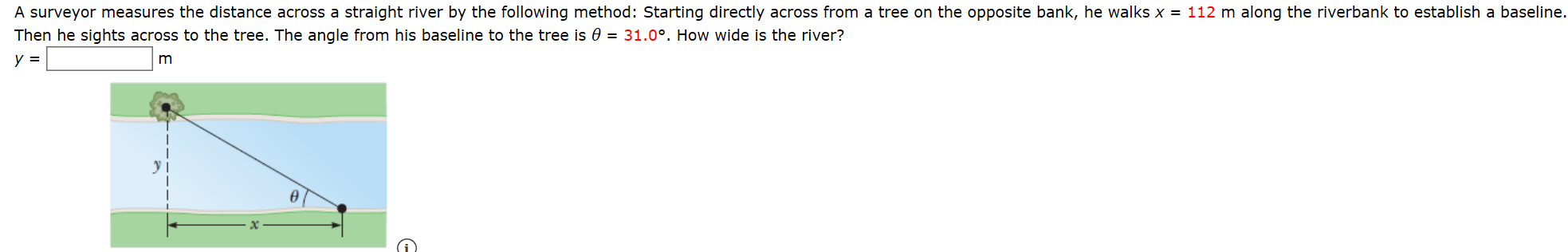 A surveyor measures the distance across a straight river by the following method: Starting directly across from a tree on the opposite bank, he walks x = 112 m along the riverbank to establish a baseline.
Then he sights across to the tree. The angle from his baseline to the tree is 0 = 31.0°. How wide is the river?
y =
