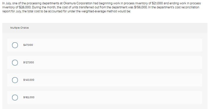 In July, one of the processing departments at Okamura Corporation had beginning work Iin process Inventory of $21,000 and ending work In process
Inventory of $26,000. During the month, the cost of units transferred out from the department was $156,000. In the department's cost reconciliation
report for July, the total cost to be accounted for under the welghted-average method would be:
Multiple Cholce
$47,000
$127,000
$140.000
$182,000
