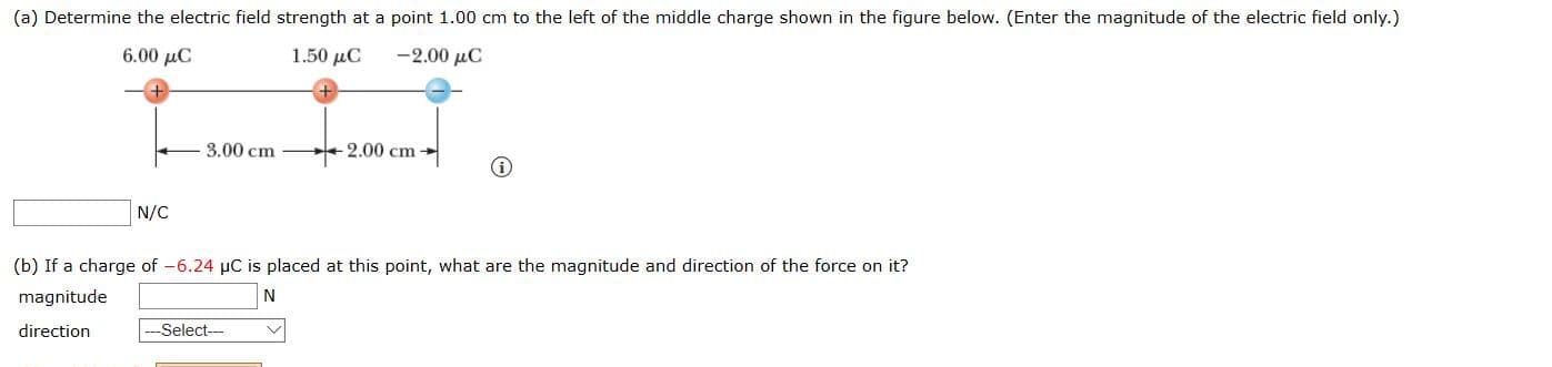 (a) Determine the electric field strength at a point 1.00 cm to the left of the middle charge shown in the figure below. (Enter the magnitude of the electric field only.)
6.00 µC
1.50 µC
-2.00 μC
3.00 cm
2.00 cm
N/C
(b) If a charge of -6.24 µC is placed at this point, what are the magnitude and direction of the force on it?
magnitude
direction
--Select---
