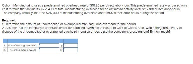 Osborn Manufacturing uses a predetermined overhead rate of $18.30 per direct labor-hour. This predetermined rate was based on a
cost formula that estimates $221,430 of total manufacturing overhead for an estimated activity level of 12,100 direct labor-hours.
The company actually Incurred $217,000 of manufacturing overhead and 11,600 direct labor-hours during the period.
Required:
1. Determine the amount of underappliled or overapplied manufacturing overhead for the perlod.
2. Assume that the company's underapplied or overapplied overhead is closed to Cost of Goods Sold. Would the journal entry to
dispose of the underappled or overapplied overhead increase or decrease the company's gross margin? By how much?
1. Manufacturing overhead
by
2.
The gross margin would
by
