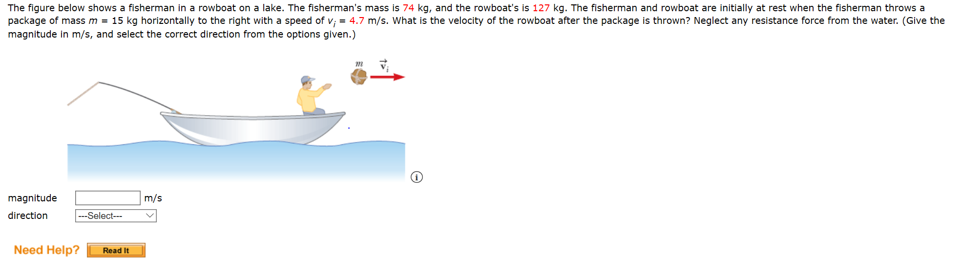 The figure below shows a fisherman in a rowboat on a lake. The fisherman's mass is 74 kg, and the rowboat's is 127 kg. The fisherman and rowboat are initially at rest when the fisherman throws a
package of mass m = 15 kg horizontally to the right with a speed of v; = 4.7 m/s. What is the velocity of the rowboat after the package is thrown? Neglect any resistance force from the water. (Give the
magnitude in m/s, and select the correct direction from the options given.)
