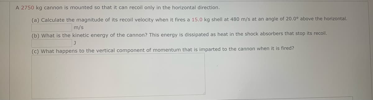 A 2750 kg cannon is mounted so that it can recoil only in the horizontal direction.
(a) Calculate the magnitude of its recoil velocity when it fires a 15.0 kg shell at 480 m/s at an angle of 20.0° above the horizontal.
m/s
(b) What is the kinetic energy of the cannon? This energy is dissipated as heat in the shock absorbers that stop its recoil.
(c) What happens to the vertical component of momentum that is imparted to the cannon when it is fired?
