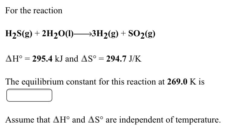 For the reaction
H2S(g) + 2H20(1)3H2(g) + SO2(g)
AH° = 295.4 kJ and AS° = 294.7 J/K
The equilibrium constant for this reaction at 269.0 K is
Assume that AH° and AS° are independent of temperature.
