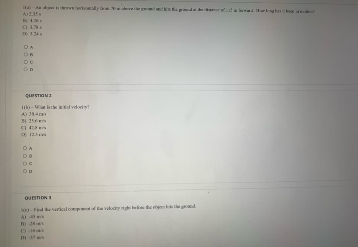 1(a) - An object is thrown horizontally from 70 m above the ground and hits the ground at the distance of 115 m forward. How long has it been in motion?
A) 2.35 s
B) 4.26 s
C) 3.78 s
D) 5.24 s
O A
O B
OD
QUESTION 2
1(b) – What is the initial velocity?
A) 30.4 m/s
B) 25.6 m/s
C) 42.8 m/s
D) 12.3 m/s
OA
OB
O D
QUESTION 3
1(c)- Find the vertical component of the velocity right before the object hits the ground.
A) -45 m/s
B) -28 m/s
C) -16 m/s
D) -37 m/s
