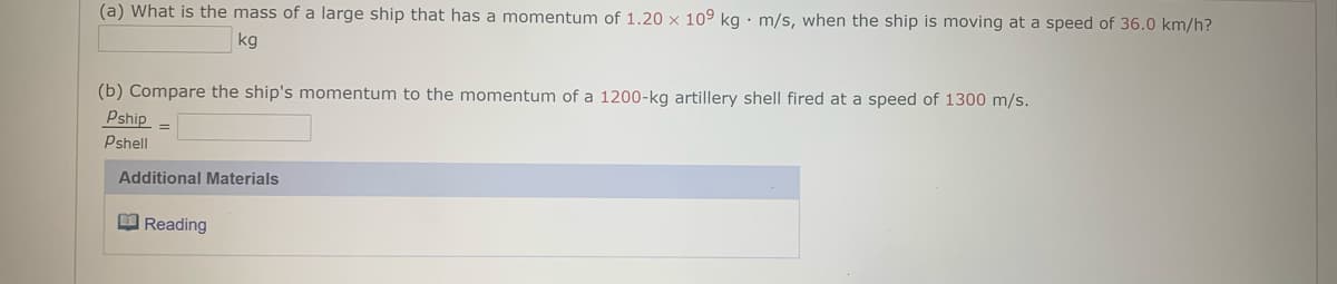 (a) What is the mass of a large ship that has a momentum of 1.20 × 109 kg · m/s, when the ship is moving at a speed of 36.0 km/h?
kg
(b) Compare the ship's momentum to the momentum of a 1200-kg artillery shell fired at a speed of 1300 m/s.
Pship =
Pshell
Additional Materials
O Reading
