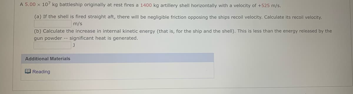 A 5.00 x 107 kg battleship originally at rest fires a 1400 kg artillery shell horizontally with a velocity of +525 m/s.
(a) If the shell is fired straight aft, there will be negligible friction opposing the ships recoil velocity. Calculate its recoil velocity.
m/s
(b) Calculate the increase in internal kinetic energy (that is, for the ship and the shell). This is less than the energy released by the
gun powder -- significant heat is generated.
Additional Materials
E Reading
