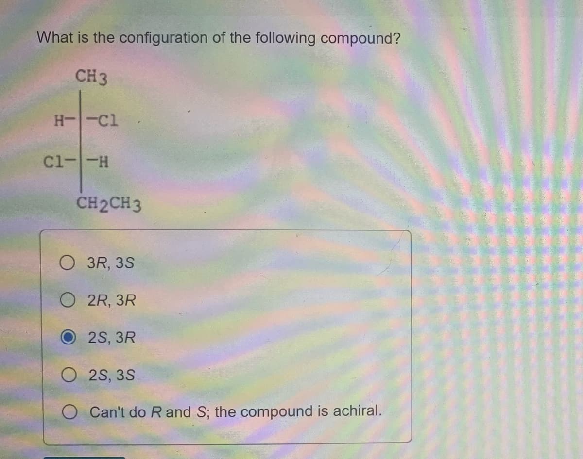 What is the configuration of the following compound?
CH3
H--Cl
Cl--H
CH2CH3
3R, 3S
O 2R, 3R
O 2S, 3R
O 2S, 3S
O Can't do R and S; the compound is achiral.
