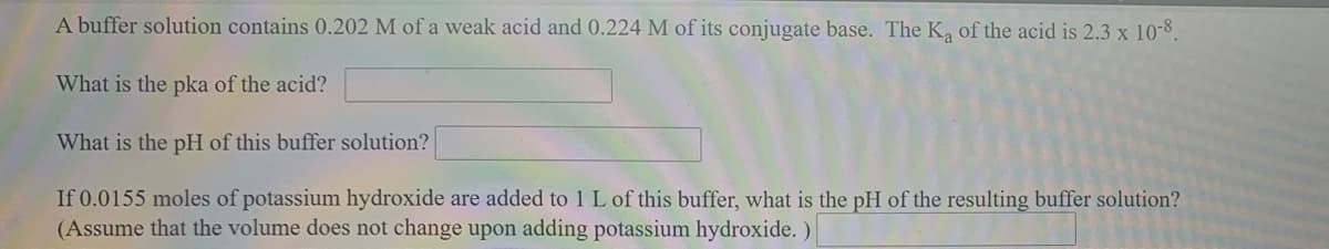 A buffer solution contains 0.202 M of a weak acid and 0.224 M of its conjugate base. The K, of the acid is 2.3 x 10-8.
What is the pka of the acid?
What is the pH of this buffer solution?
If 0.0155 moles of potassium hydroxide are added to 1 L of this buffer, what is the pH of the resulting buffer solution?
(Assume that the volume does not change upon adding potassium hydroxide. )
