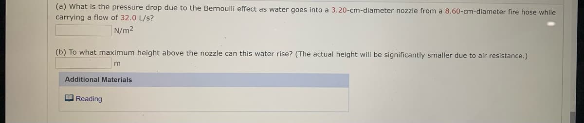 (a) What is the pressure drop due to the Bernoulli effect as water goes into a 3.20-cm-diameter nozzle from a 8.60-cm-diameter fire hose while
carrying a flow of 32.0 L/s?
N/m2
(b) To what maximum height above the nozzle can this water rise? (The actual height will be significantly smaller due to air resistance.)
m
Additional Materials
O Reading
