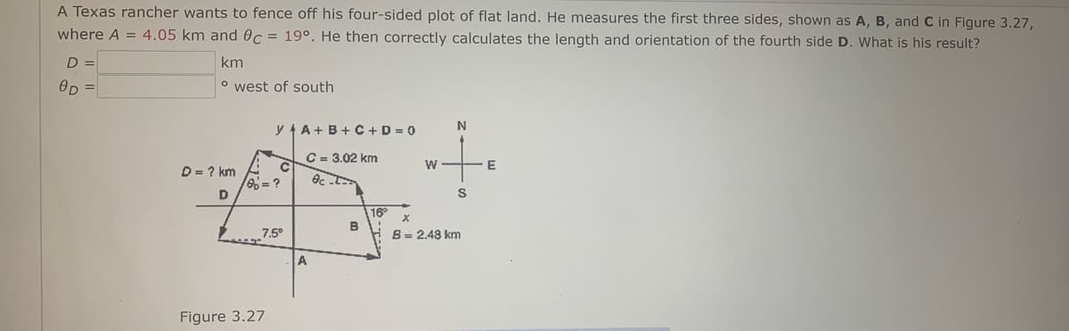 A Texas rancher wants to fence off his four-sided plot of flat land. He measures the first three sides, shown as A, B, and C in Figure 3.27,
where A = 4.05 km and Oc = 19°. He then correctly calculates the length and orientation of the fourth side D. What is his result?
D =
km
OD =
o west of south
y A+B+ C + D = 0
C = 3.02 km
D = ? km
6= ?
D
16
B
7.5°
B= 2.48 km
A
Figure 3.27
