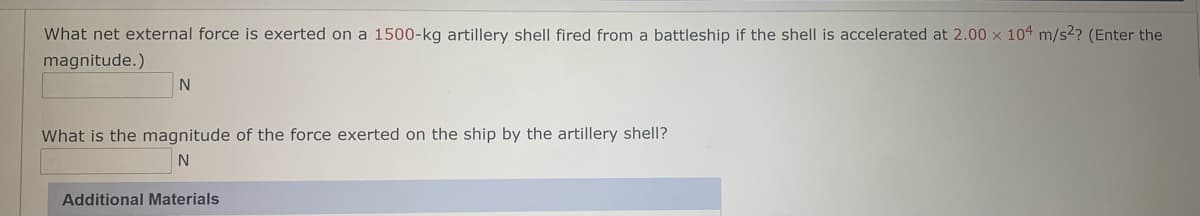 What net external force is exerted on a 1500-kg artillery shell fired from a battleship if the shell is accelerated at 2.00 x 104 m/s2? (Enter the
magnitude.)
What is the magnitude of the force exerted on the ship by the artillery shell?
Additional Materials
