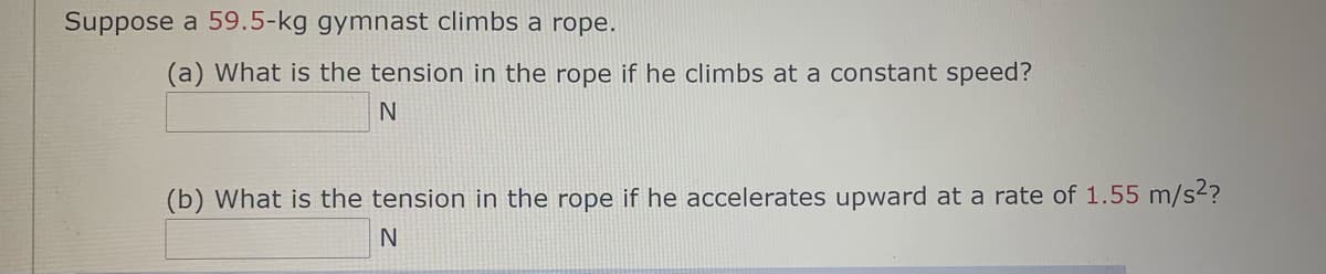 Suppose a 59.5-kg gymnast climbs a rope.
(a) What is the tension in the rope if he climbs at a constant speed?
N
(b) What is the tension in the rope if he accelerates upward at a rate of 1.55 m/s2?

