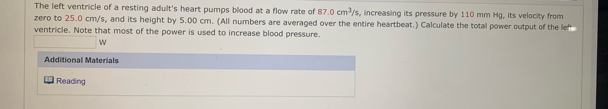 The left ventricle of a resting adult's heart pumps blood at a flow rate of 87.0 cm3/s, increasing its pressure by 110 mm Hg, its velocity from
zero to 25.0 cm/s, and its height by 5.00 cm. (All numbers are averaged over the entire heartbeat.) Calculate the total power output of the left
ventricle. Note that most of the power is used to increase blood pressure.
Additional Materials
O Reading
