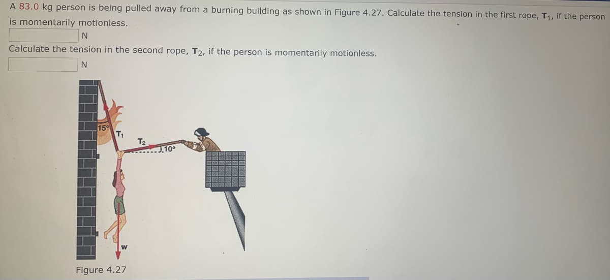 A 83.0 kg person is being pulled away from a burning building as shown in Figure 4.27. Calculate the tension in the first rope, T1, if the person
is momentarily motionless.
Calculate the tension in the second rope, T2, if the person is momentarily motionless.
15
T1
T2
Figure 4.27
