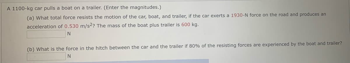 A 1100-kg car pulls a boat on a trailer. (Enter the magnitudes.)
(a) What total force resists the motion of the car, boat, and trailer, if the car exerts a 1930-N force on the road and produces an
acceleration of 0.530 m/s2? The mass of the boat plus trailer is 600 kg.
(b) What is the force in the hitch between the car and the trailer if 80% of the resisting forces are experienced by the boat and trailer?
N
