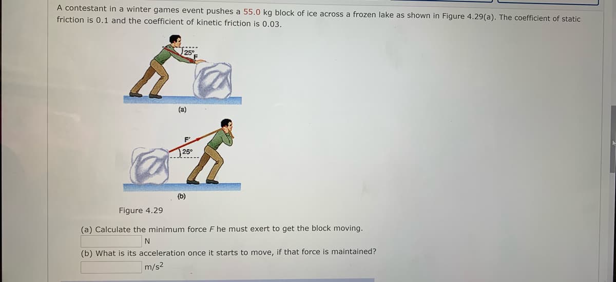 A contestant in a winter games event pushes a 55.0 kg block of ice across a frozen lake as shown in Figure 4.29(a). The coefficient of static
friction is 0.1 and the coefficient of kinetic friction is 0.03.
25°
(a)
F'
25°
(b)
Figure 4.29
(a) Calculate the minimum force F he must exert to get the block moving.
(b) What is its acceleration once it starts to move, if that force is maintained?
m/s2
