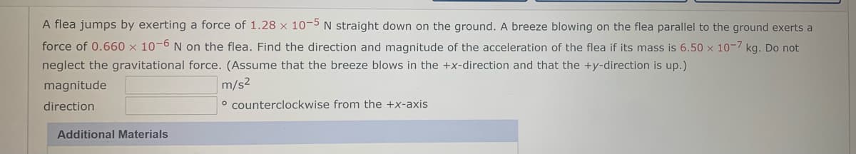 A flea jumps by exerting a force of 1.28 × 10-5 N straight down on the ground. A breeze blowing on the flea parallel to the ground exerts a
force of 0.660 x 10-6 N on the flea. Find the direction and magnitude of the acceleration of the flea if its mass is 6.50 x 10-7 kg. Do not
neglect the gravitational force. (Assume that the breeze blows in the +x-direction and that the +y-direction is up.)
magnitude
m/s2
direction
o counterclockwise from the +x-axis
Additional Materials

