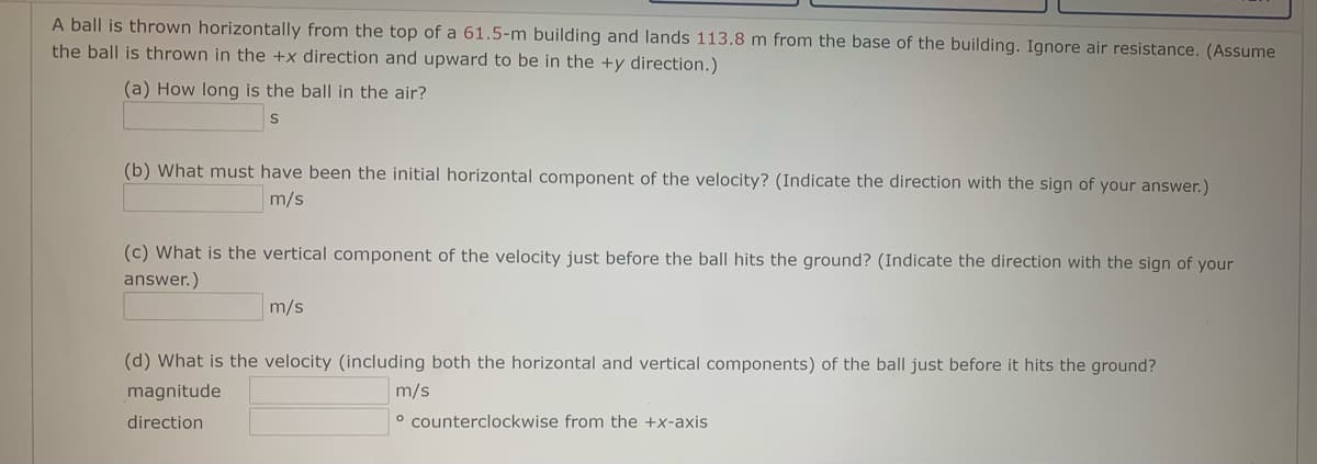 A ball is thrown horizontally from the top of a 61.5-m building and lands 113.8 m from the base of the building. Ignore air resistance. (Assume
the ball is thrown in the +x direction and upward to be in the +y direction.)
(a) How long is the ball in the air?
(b) What must have been the initial horizontal component of the velocity? (Indicate the direction with the sign of your answer.)
m/s
(c) What is the vertical component of the velocity just before the ball hits the ground? (Indicate the direction with the sign of your
answer.)
m/s
(d) What is the velocity (including both the horizontal and vertical components) of the ball just before it hits the ground?
magnitude
m/s
direction
° counterclockwise from the +x-axis
