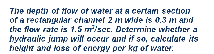 The depth of flow of water at a certain section
of a rectangular channel 2 m wide is 0.3 m and
the flow rate is 1.5 m/sec. Determine whether a
hydraulic jump will occur and if so, calculate its
height and loss of energy per kg of water.
