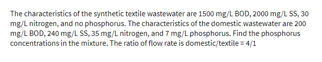 The characteristics of the synthetic textile wastewater are 1500 mg/L BOD, 2000 mg/L SS, 30
mg/L nitrogen, and no phosphorus. The characteristics of the domestic wastewater are 200
mg/L BOD, 240 mg/L SS, 35 mg/L nitrogen, and 7 mg/L phosphorus. Find the phosphorus
concentrations in the mixture. The ratio of flow rate is domestic/textile = 4/1
