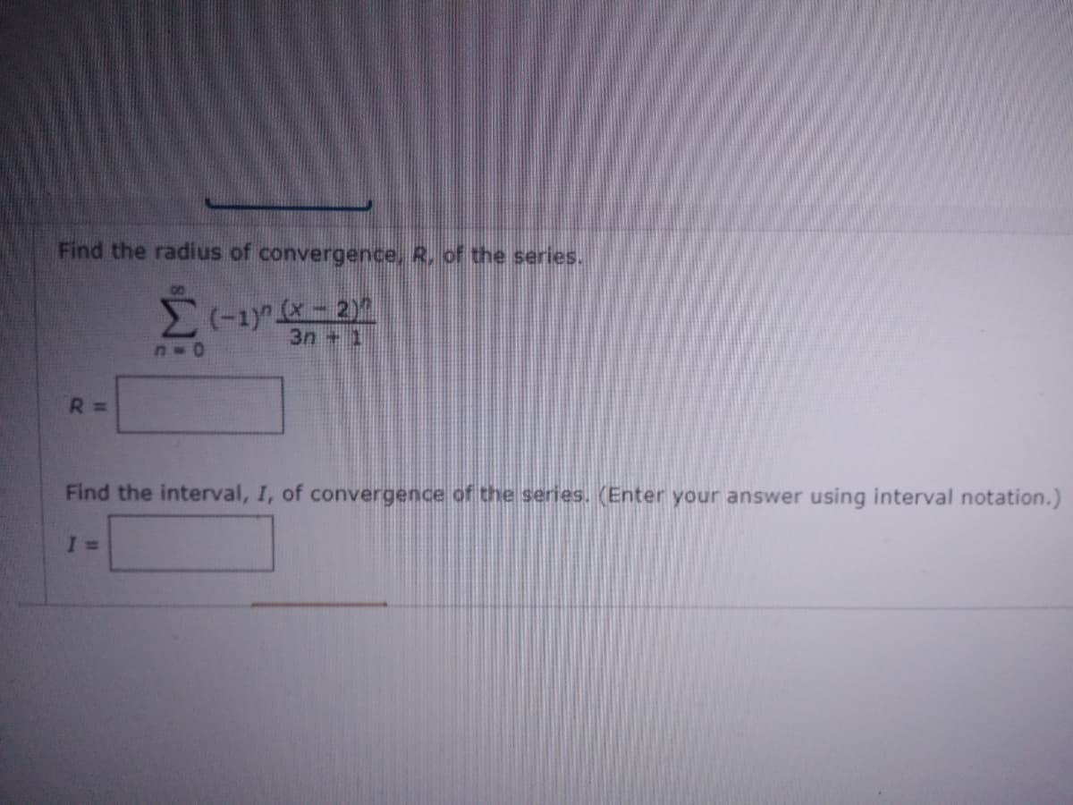 Find the radius of convergence, R, of the series.
3n + 1
R 3D
Find the interval, I, of convergence of the series. (Enter your answer using interval notation.)
