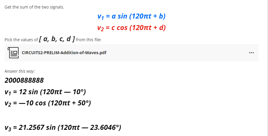 Get the sum of the two signals.
V1 = a sin (120tt + b)
V2 = c cos (120Ttt + d)
Pick the values of a, b, c, d ] from this file:
CIRCUITS2-PRELIM-Addition-of-Waves.pdf
...
Answer this way:
2000888888
V1 = 12 sin (120nt – 10°)
V2 = -10 cos (120tt + 50°)
V3 = 21.2567 sin (120tt – 23.6046°)

