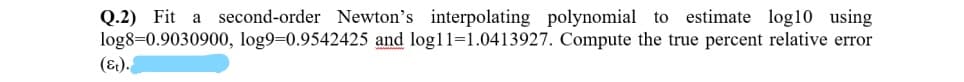 Q.2) Fit a second-order Newton's interpolating polynomial to estimate log10 using
log8=0.9030900, log9=0.9542425 and log11=1.0413927. Compute the true percent relative error
(&1).
