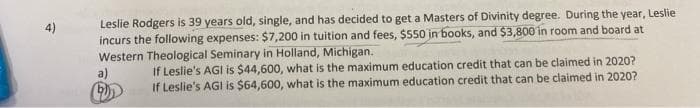 Leslie Rodgers is 39 years old, single, and has decided to get a Masters of Divinity degree. During the year, Leslie
incurs the following expenses: $7,200 in tuition and fees, $550 in books, and $3,800 in room and board at
Western Theological Seminary in Holland, Michigan.
4)
if Leslie's AGI is $44,600, what is the maximum education credit that can be claimed in 2020?
If Leslie's AGI is $64,600, what is the maximum education credit that can be claimed in 2020?
a)
