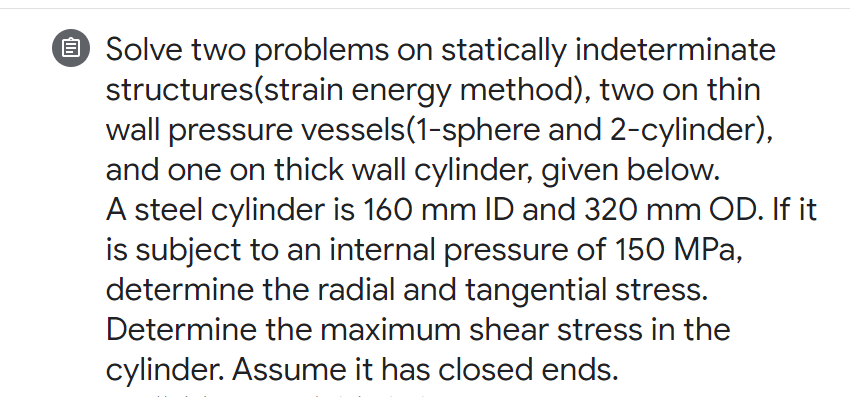 O Solve two problems on statically indeterminate
structures(strain energy method), two on thin
wall pressure vessels(1-sphere and 2-cylinder),
and one on thick wall cylinder, given below.
A steel cylinder is 160 mm ID and 320 mm OD. If it
is subject to an internal pressure of 150 MPa,
determine the radial and tangential stress.
Determine the maximum shear stress in the
cylinder. Assume it has closed ends.
