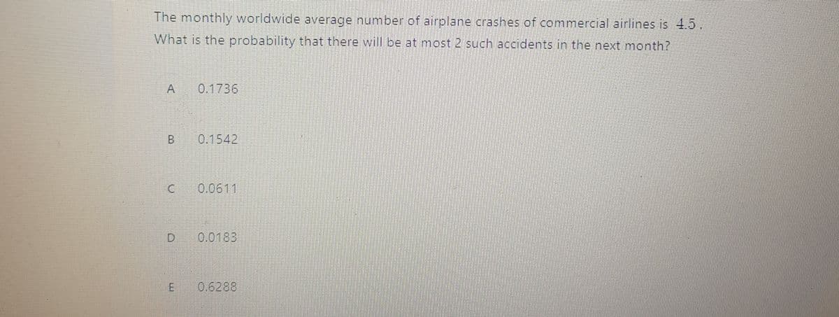 The monthly worldwide average number of airplane crashes of commercial airlines is 4.5.
What is the probability that there will be at most 2 such accidents in the next month?
A.
0.1736
B.
0.1542
0.0611
0.0183
E 0.6288
