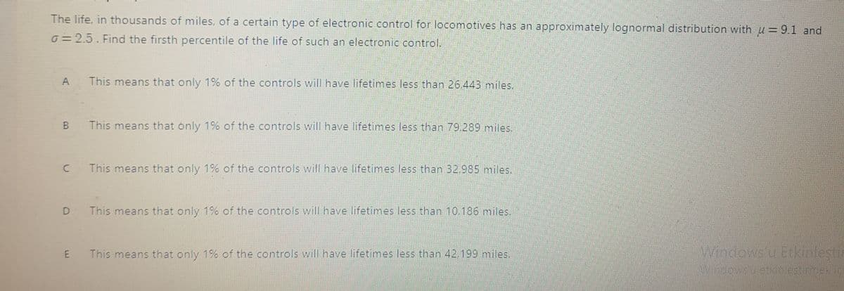 The life, in thousands of miles, of a certain type of electronic control for locomotives has an approximately lognormal distribution with u = 9.1 and
0=2.5. Find the firsth percentile of the life of such an electronic control.
A
This means that only 1% of the controls will have lifetimes less than 26 443 miles.
B.
This means that only 1% of the controls will have lifetimes less than 79.289 miles.
This means that only 1% of the controls will have lifetimes less than 32,985 miles.
D
This means that only 1% of the controls will have lifetimes less than 10.186 miles,
This means that only 1% of the controls will have lifetimes less than 42.199 miles.
Windows'u Etkinleştir
E
