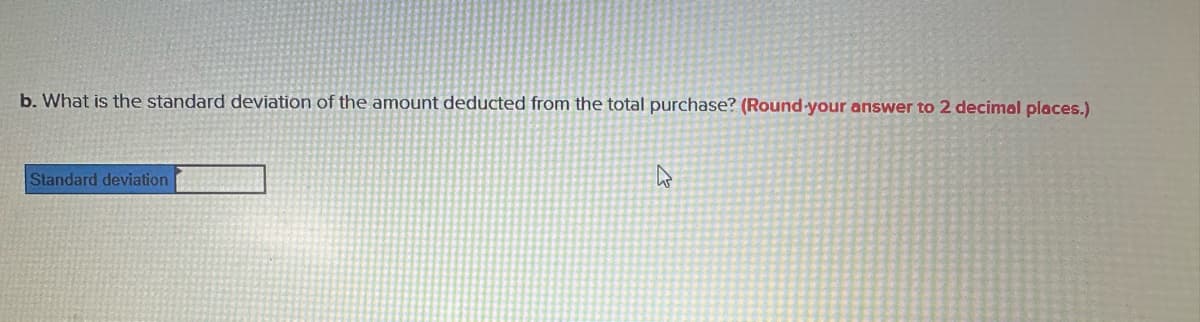 b. What is the standard deviation of the amount deducted from the total purchase? (Round-your answer to 2 decimal places.)
Standard deviation
4