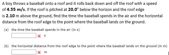 A boy throws a baseball onto a roof and it rolls back down and off the roof with a speed
of 4.55 m/s. If the roof is pitched at 20.0° below the horizon and the roof edge
is 2.10 m above the ground, find the time the baseball spends in the air and the horizontal
distance from the roof edge to the point where the baseball lands on the ground.
(a) the time the baseball spends in the air (in s)
x s
(b) the horizontal distance from the roof edge to the point where the baseball lands on the ground (in m)
x m