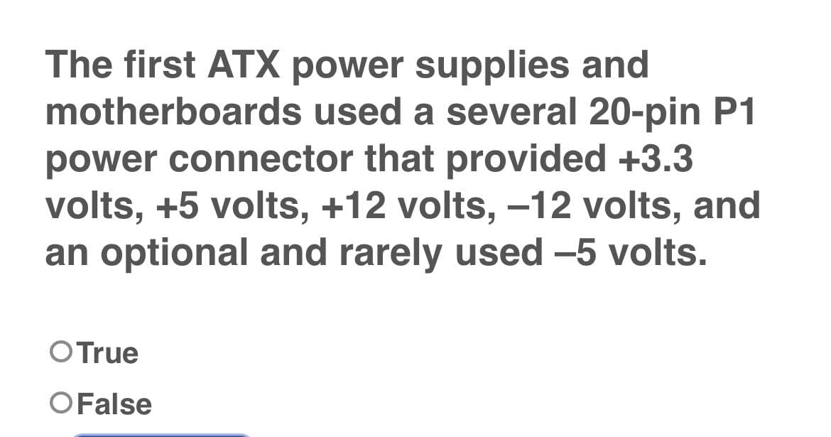 The first ATX power supplies and
motherboards used a several 20-pin P1
power connector that provided +3.3
volts, +5 volts, +12 volts, -12 volts, and
an optional and rarely used -5 volts.
O True
O False