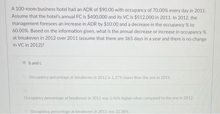 A 100-room business hotel had an ADR of $90.00 with occupancy of 70.00% every day in 2011.
Assume that the hotel's annual FC is $400,000 and its VC is $512,000 in 2011. In 2012, the
management foresees an increase in ADR by $10.00 and a decrease in the occupancy % to
60.00%. Based on the information given, what is the annual decrease or increase in occupancy %
at breakeven in 2012 over 2011 (assume that there are 365 days in a year and there is no change
in VC in 2012)?
b and c
Occupancy percentage at breakeven in 2012 is 1.37% lower than the one in 2011.
Occupancy percentage at breakeven in 2011 was 1.46% higher when compared to the one in 2012.
Occupancy percentage at breakeven in 2011 was 22.38%