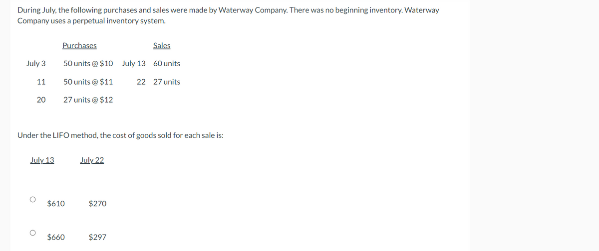 During July, the following purchases and sales were made by Waterway Company. There was no beginning inventory. Waterway
Company uses a perpetual inventory system.
July 3
11
20
Sales
50 units @ $10 July 13 60 units
July 13
Purchases
50 units @ $11
27 units @ $12
Under the LIFO method, the cost of goods sold for each sale is:
$610
$660
July 22
$270
22 27 units
$297