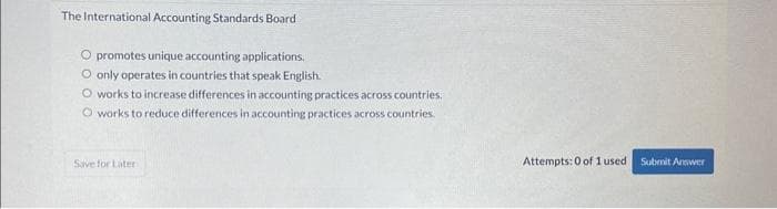 The International Accounting Standards Board
O promotes unique accounting applications.
O only operates in countries that speak English.
O works to increase differences in accounting practices across countries.
O works to reduce differences in accounting practices across countries.
Save for Later
Attempts: 0 of 1 used Submit Answer