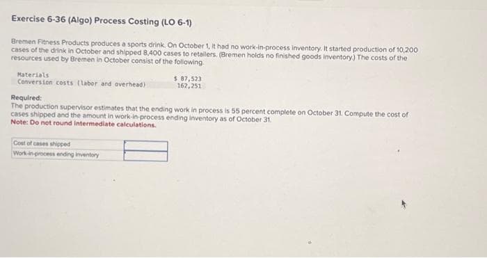 Exercise 6-36 (Algo) Process Costing (LO 6-1)
Bremen Fitness Products produces a sports drink. On October 1, it had no work-in-process inventory. It started production of 10,200
cases of the drink in October and shipped 8,400 cases to retailers. (Bremen holds no finished goods inventory.) The costs of the
resources used by Bremen in October consist of the following.
Materials
Conversion costs (Labor and overhead)
$ 87,523
162,251
Required:
The production supervisor estimates that the ending work in process is 55 percent complete on October 31. Compute the cost of
cases shipped and the amount in work-in-process ending inventory as of October 31.
Note: Do not round intermediate calculations.
Cost of cases shipped
Work-in-process ending inventory