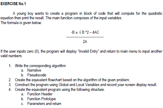 EXERCISE No.1
A young boy wants to create a program in block of code that ill compute for the quadratic
equation then print the result. The main function composes of the input variables.
The formula is given below.
-B± VB ^2-4AC
2A
If the user inputs zero (0), the program will display "Invalid Entry" and return to main menu to input another
valid numbers.
1. Write the corresponding algorithm
a. Narrative
b. Pseudocode
2. Create the equivalent flowchart based on the algorithm of the given problem.
3. Construct the program using Global and Local Variables and record your screen display result.
4. Create the equivalent program using the following structure.
a. Function Header
b. Function Prototype
c. Parameters and return
