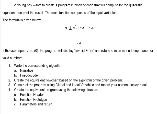 A young boy wants to create a program in block of code that will compute for the quadratic
equation then print the result. The main function composes of the input variables.
The formula is given below:
-B +VB ^2 – 4AC
2A
If the user inputs zero (0), the program will display "Invalid Entry" and return to main menu to input another
valid numbers.
1. Write the corresponding algorithm
a. Narrative
b. Pseudocode
2. Create the equivalent flowchart based on the algorithm of the given problem.
3. Construct the program using Global and Local Variables and record your screen display result.
4. Create the equivalent program using the following structure.
a. Function Header
b. Function Prototype
c. Parameters and return
