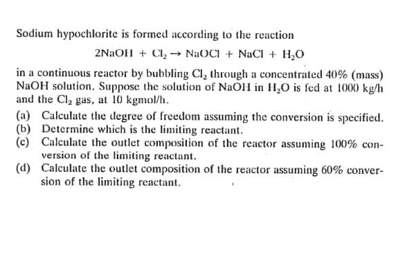 Sodium hypochlorite is formed according to the reaction
2NAOH + Cl, -→ NaOCI + NaCI + H,0
in a continuous reactor by bubbling Cl, through a concentrated 40% (mass)
NaOH solution. Suppose the solution of NaOH in H,O is fed at 1000 kg/h
and the Cla gas, at 10 kgmol/h.
(a) Calculate the degree of freedom assuming the conversion is specified.
(b) Determine which is the limiting reactant.
(c) Calculate the outlet composition of the reactor assuming 100% con-
version of the limiting reactant.
(d) Calculate the outlet composition of the reactor assuming 60% conver-
sion of the limiting reactant.
