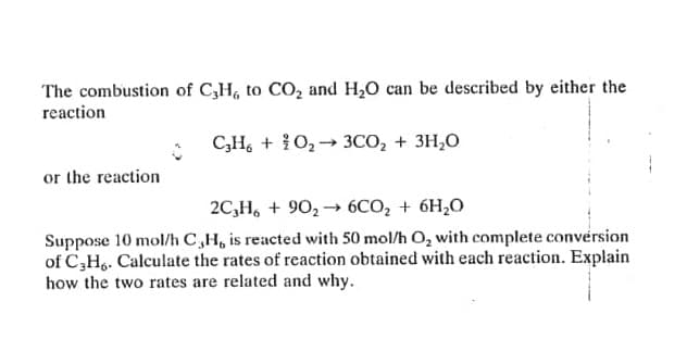 The combustion of C,H, to CO, and H20 can be described by either the
reaction
C,H, + {O2→ 3CO, + 3H,0
or the reaction
2C,H, + 90, → 6CO, + 6H,O
Suppose 10 mol/h C,H, is reacted with 50 mol/h O, with complete conversion
of C,H.. Calculate the rates of reaction obtained with each reaction. Explain
how the two rates are related and why.
