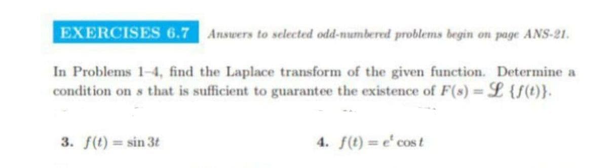 EXERCISES 6.7 Answers to selected odd-numbered problems begin on page ANS-21.
In Problems 1-4, find the Laplace transform of the given function. Determine a
condition on s that is sufficient to guarantee the existence of F(s) = L {f(t)}.
3. f(t) = sin 3t
4. f(t) = e¹ cost