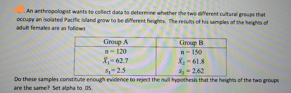 An anthropologist wants to collect data to determine whether the two different cultural groups that
occupy an isolated Pacific Island grow to be different heights. The results of his samples of the heights of
adult females are as follows
Group A
Group B
n= 120
n = 150
X= 62.7
X2
= 61.8
S1= 2.5
S2
= 2.62
Do these samples constitute enough evidence to reject the null hypothesis that the heights of the two groups
are the same? Set alpha to .05.
