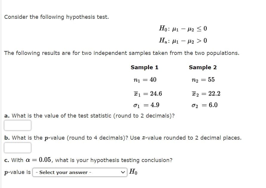 Consider the following hypothesis test.
Ho: µ1 – µ2 <
Ha: µ1 – 42 > 0
The following results are for two independent samples taken from the two populations.
Sample 1
Sample 2
n1 = 40
n2 = 55
*1 = 24.6
= 22.2
01
= 4.9
02 =
= 6.0
a. What is the value of the test statistic (round to 2 decimals)?
b. What is the p-value (round to 4 decimals)? Use z-value rounded to 2 decimal places.
c. With a = 0.05, what is your hypothesis testing conclusion?
p-value is - Select your answer -
v Ho
Но
